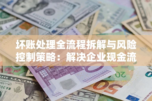 武汉坏账处理全流程拆解与风险控制策略：解决企业现金流顽疾的实战指南