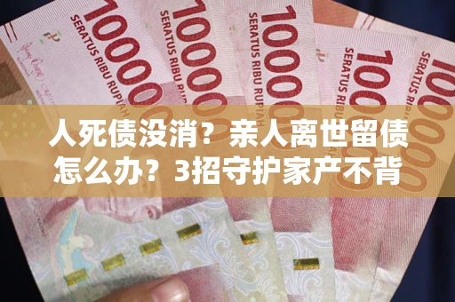 武汉人死债没消？亲人离世留债怎么办？3招守护家产不背锅