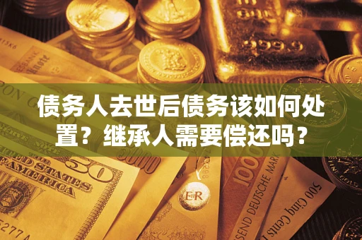 武汉债务人去世后债务该如何处置？继承人需要偿还吗？