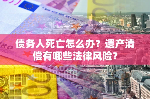 武汉债务人死亡怎么办？遗产清偿有哪些法律风险？