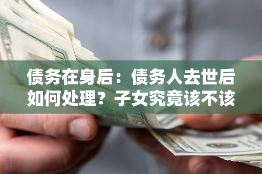 武汉债务在身后：债务人去世后如何处理？子女究竟该不该还钱？