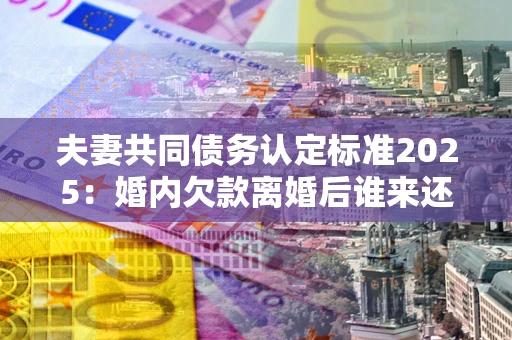 武汉夫妻共同债务认定标准2025:婚内欠款离婚后谁来还? 武汉夫妻共同债务认定标准2025:婚内欠款离婚后谁来还?